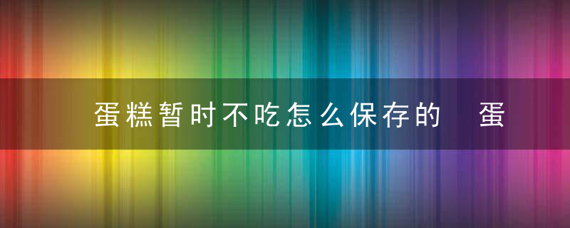 蛋糕暂时不吃怎么保存的 蛋糕保存的正确方法